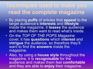 Techniques used to make you
 read the complete magazine
• By placing puffs of articles that appeal to the
  target audience’s interests and lifestyle
  inside the magazine, it teases the audience
  and makes them want to read what’s inside.
• On the TOP OF THE POPS Magazine
  cover, it has questions which interest and
  intrigue the audience, so therefore they’ll
  want to find the answers inside the
  magazine.
• Also, by using a house style throughout the
  magazine, it is recognisable for the
  audience and makes them feel comfortable
  and they are able to enjoy their magazine.
 
