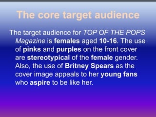 The core target audience
The target audience for TOP OF THE POPS
 Magazine is females aged 10-16. The use
 of pinks and purples on the front cover
 are stereotypical of the female gender.
 Also, the use of Britney Spears as the
 cover image appeals to her young fans
 who aspire to be like her.
 