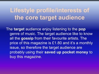 Lifestyle profile/interests of
    the core target audience
The target audience enjoy listening to the pop
  genre of music. The target audience like to know
  all the gossip from their favourite artists. The
  price of this magazine is £1.80 and it’s a monthly
  issue, so therefore the target audience are
  probably using their saved up pocket money to
  buy this magazine.
 