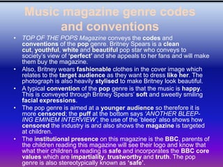 Music magazine genre codes
        and conventions
• TOP OF THE POPS Magazine conveys the codes and
  conventions of the pop genre. Britney Spears is a clean
  cut, youthful, white and beautiful pop star who conveys to
  society’s view of ‘perfect’ and she appeals to her fans and will make
  them buy the magazine.
• Also, Britney wears fashionable clothes in the cover image which
  relates to the target audience as they want to dress like her. The
  photograph is also heavily stylised to make Britney look beautiful.
• A typical convention of the pop genre is that the music is happy.
  This is conveyed through Britney Spears’ soft and sweetly smiling
  facial expressions.
• The pop genre is aimed at a younger audience so therefore it is
  more censored; the puff at the bottom says „ANOTHER BLEEP-
  ING EMINEM INTERVIEW‟, the use of the ‘bleep’ also shows how
  censored the industry is and also shows the magazine is targeted
  at children.
• The institutional presence on this magazine is the BBC, parents of
  the children reading this magazine will see their logo and know that
  what their children is reading is safe and incorporates the BBC core
  values which are impartiality, trustworthy and truth. The pop
  genre is also stereotypically known as ‘safe’.
 
