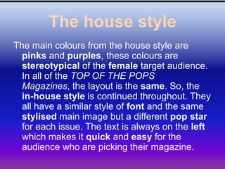 The house style
The main colours from the house style are
  pinks and purples, these colours are
  stereotypical of the female target audience.
  In all of the TOP OF THE POPS
  Magazines, the layout is the same. So, the
  in-house style is continued throughout. They
  all have a similar style of font and the same
  stylised main image but a different pop star
  for each issue. The text is always on the left
  which makes it quick and easy for the
  audience who are picking their magazine.
 