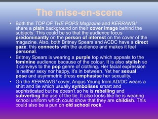 The mise-en-scene
• Both the TOP OF THE POPS Magazine and KERRANG!
  share a plain background on their cover image behind the
  subjects. This could be so that the audience focus
  predominantly on the person of interest on the cover of the
  magazine. Also, both Britney Spears and ACDC have a direct
  gaze; this connects with the audience and makes it feel
  personal.
• Britney Spears is wearing a purple top which appeals to the
  feminine audience because of the colour. It is also stylish so
  it conveys to the pop genre of clothing. Her facial expression
  is neither sexy nor happy, it’s in between. Yet her sexual
  pose and asymmetric dress emphasise her sexuality.
• On the KERRANG! cover, Angus Young from AD/DC wears a
  shirt and tie which usually symbolises smart and
  sophisticated but he doesn’t so he is rebelling and
  subverting the use of the tie. It also looks like he is wearing
  school uniform which could show that they are childish. This
  could also be a pun on old school rock.
 