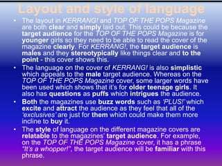 Layout and style of language
• The layout in KERRANG! and TOP OF THE POPS Magazine
  are both clear and simply laid out. This could be because the
  target audience for the TOP OF THE POPS Magazine is for
  younger girls so they need to be able to read the cover of the
  magazine clearly. For KERRANG!, the target audience is
  males and they stereotypically like things clear and to the
  point - this cover shows this.
• The language on the cover of KERRANG! is also simplistic
  which appeals to the male target audience. Whereas on the
  TOP OF THE POPS Magazine cover, some larger words have
  been used which shows that it’s for older teenage girls. It
  also has questions as puffs which intrigues the audience.
• Both the magazines use buzz words such as „PLUS!‟ which
  excite and attract the audience as they feel that all of the
  „exclusives‟ are just for them which could make them more
  incline to buy it.
• The style of language on the different magazine covers are
  relatable to the magazines’ target audience. For example,
  on the TOP OF THE POPS Magazine cover, it has a phrase
  “It‟s a whopper!”, the target audience will be familiar with this
  phrase.
 