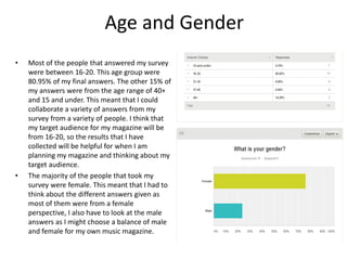 Age and Gender
• Most of the people that answered my survey
were between 16-20. This age group were
80.95% of my final answers. The other 15% of
my answers were from the age range of 40+
and 15 and under. This meant that I could
collaborate a variety of answers from my
survey from a variety of people. I think that
my target audience for my magazine will be
from 16-20, so the results that I have
collected will be helpful for when I am
planning my magazine and thinking about my
target audience.
• The majority of the people that took my
survey were female. This meant that I had to
think about the different answers given as
most of them were from a female
perspective, I also have to look at the male
answers as I might choose a balance of male
and female for my own music magazine.
 