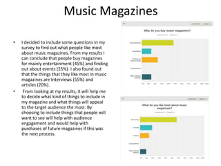 Music Magazines
• I decided to include some questions in my
survey to find out what people like most
about music magazines. From my results I
can conclude that people buy magazines
for mainly entertainment (45%) and finding
out about events (25%). I also found out
that the things that they like most in music
magazines are Interviews (55%) and
articles (20%).
• From looking at my results, it will help me
to decide what kind of things to include in
my magazine and what things will appeal
to the target audience the most. By
choosing to include things that people will
want to see will help with audience
engagement and would help with
purchases of future magazines if this was
the next process.
 