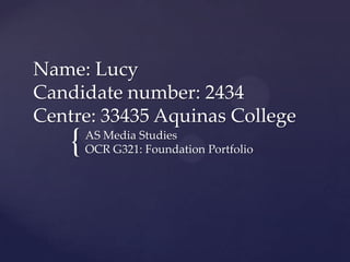Name: Lucy
Candidate number: 2434
Centre: 33435 Aquinas College

{

AS Media Studies
OCR G321: Foundation Portfolio

 