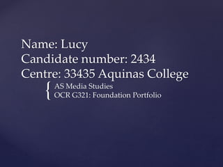 {
Name: Lucy
Candidate number: 2434
Centre: 33435 Aquinas College
AS Media Studies
OCR G321: Foundation Portfolio
 
