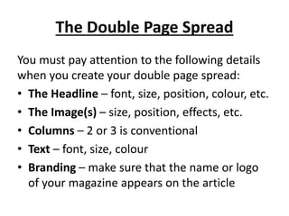 The Double Page Spread
You must pay attention to the following details
when you create your double page spread:
• The Headline – font, size, position, colour, etc.
• The Image(s) – size, position, effects, etc.
• Columns – 2 or 3 is conventional
• Text – font, size, colour
• Branding – make sure that the name or logo
of your magazine appears on the article
 