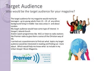 Target Audience
Who would be the target audience for your magazine?

   The target audience for my magazine would mainly be
   teenagers up to young adults from 15 – 25 of any ethnic
   background living in middle- low class areas in and about
   London.
   My target audience would have some type of interest in
   Gospel / attend church
   And/or watch programmes like KICC or listen to radio stations
   like Premier radio to give them a sense of the Christian way of
   life.
   I carried out a questionnaire to find out what topics my target
   audience would be interested in reading and finding out more
   about . Which would help me know what to include in my
   Urban Gospel Music Magazine.
 