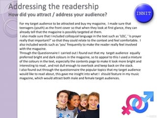 Addressing the readership
How did you attract / address your audience?
    For my target audience to be attracted and buy my magazine, I made sure that I young
    teenagers (youth) as the front cover so that when they look at first glance, they can
    already tell that the magazine is possibly targeted at them.
     I also made sure that I included colloquial language in the text such as ‘LOL’, ‘ Is prayer
    really that important?’ so that they could relate to the context and feel comfortable. I
    also included words such as ‘you’ frequently to make the reader really feel involved
    with the magazine.
    Through the Questionnaire I carried out I found out that my target audience equally
    preferred bright and dark colours in the magazine, so to appeal to this I used a mixture
    of the colours in the text, especially the contents page to make it look more bright and
    interesting to read , and not dull enough to overlook and keep back on the stack.
    I also found out through the questionnaire the popular topics that my target audience
    would like to read about, this gave me insight into what I should feature in my music
    magazine, which would attract both male and female target audiences.
 