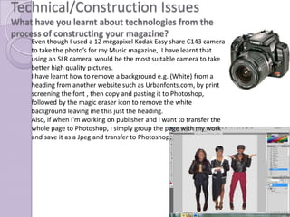 Technical/Construction Issues
What have you learnt about technologies from the
process of constructing your magazine?
    Even though I used a 12 megapixel Kodak Easy share C143 camera
    to take the photo’s for my Music magazine, I have learnt that
    using an SLR camera, would be the most suitable camera to take
    better high quality pictures.
    I have learnt how to remove a background e.g. (White) from a
    heading from another website such as Urbanfonts.com, by print
    screening the font , then copy and pasting it to Photoshop,
    followed by the magic eraser icon to remove the white
    background leaving me this just the heading.
    Also, if when I'm working on publisher and I want to transfer the
    whole page to Photoshop, I simply group the page with my work
    and save it as a Jpeg and transfer to Photoshop.
 