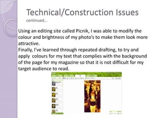 Technical/Construction Issues
   continued...

Using an editing site called Picnik, I was able to modify the
colour and brightness of my photo’s to make them look more
attractive.
Finally, I’ve learned through repeated drafting, to try and
apply colours for my text that complies with the background
of the page for my magazine so that it is not difficult for my
target audience to read.
 