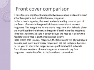 Front cover comparison
 I have learnt a significant amount between creating my (preliminary)
school magazine and my (final) music magazine.
In the school magazine, the masthead/subheading covered part of
the faces of my main image which is not conventional in a real
magazine. This taught me for my music magazine that I should place
the masthead behind the main image or if I still want the masthead
in front I should make sure it doesn’t cover the face so it allows the
readers to see who is on the front cover clearly.
I also learnt that in a real magazine, the front cover will always have a
barcode and in my preliminary magazine I did not include a barcode
or the year in which the magazine was published which subverts
from the conventions of a real magazine whereas in my final
magazine I made the effort to include these conventions.
 