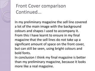 Front Cover comparison
Continued...
In my preliminary magazine the sell line covered
a lot of the main image with the background
colours and shapes I used to accompany it.
From this I have learnt to ensure in my final
magazine that the sell lines do not take up a
significant amount of space on the front cover,
but can still be seen, using bright colours and
bold fonts.
In conclusion I think my final magazine is better
than my preliminary magazine, because it looks
more like a real magazine.
 