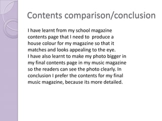 Contents comparison/conclusion
I have learnt from my school magazine
contents page that I need to produce a
house colour for my magazine so that it
matches and looks appealing to the eye.
I have also learnt to make my photo bigger in
my final contents page in my music magazine
so the readers can see the photo clearly. In
conclusion I prefer the contents for my final
music magazine, because its more detailed.
 
