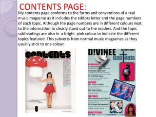 CONTENTS PAGE: and conventions of a real
My contents page conforms to the forms
music magazine as it includes the editors letter and the page numbers
of each topic. Although the page numbers are in different colours next
to the information to clearly stand out to the readers. And the topic
subheadings are also in a bright pink colour to indicate the different
topics featured. This subverts from normal music magazines as they
usually stick to one colour.
 