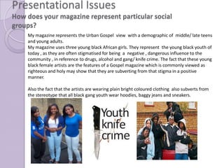 Presentational Issues
How does your magazine represent particular social
groups?
    My magazine represents the Urban Gospel view with a demographic of middle/ late teens
    and young adults.
    My magazine uses three young black African girls. They represent the young black youth of
    today , as they are often stigmatised for being a negative , dangerous influence to the
    community , in reference to drugs, alcohol and gang/ knife crime. The fact that these young
    black female artists are the features of a Gospel magazine which is commonly viewed as
    righteous and holy may show that they are subverting from that stigma in a positive
    manner.

    Also the fact that the artists are wearing plain bright coloured clothing also subverts from
    the stereotype that all black gang youth wear hoodies, baggy jeans and sneakers.
 