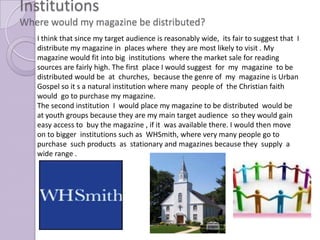 Institutions
Where would my magazine be distributed?
   I think that since my target audience is reasonably wide, its fair to suggest that I
   distribute my magazine in places where they are most likely to visit . My
   magazine would fit into big institutions where the market sale for reading
   sources are fairly high. The first place I would suggest for my magazine to be
   distributed would be at churches, because the genre of my magazine is Urban
   Gospel so it s a natural institution where many people of the Christian faith
   would go to purchase my magazine.
   The second institution I would place my magazine to be distributed would be
   at youth groups because they are my main target audience so they would gain
   easy access to buy the magazine , if it was available there. I would then move
   on to bigger institutions such as WHSmith, where very many people go to
   purchase such products as stationary and magazines because they supply a
   wide range .
 