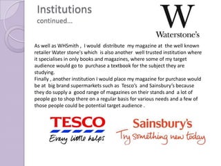 Institutions
 continued...


As well as WHSmith , I would distribute my magazine at the well known
retailer Water stone's which is also another well trusted institution where
it specialises in only books and magazines, where some of my target
audience would go to purchase a textbook for the subject they are
studying.
Finally , another institution I would place my magazine for purchase would
be at big brand supermarkets such as Tesco’s and Sainsbury’s because
they do supply a good range of magazines on their stands and a lot of
people go to shop there on a regular basis for various needs and a few of
those people could be potential target audience .
 