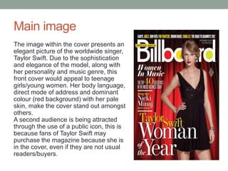 Main image
The image within the cover presents an
elegant picture of the worldwide singer,
Taylor Swift. Due to the sophistication
and elegance of the model, along with
her personality and music genre, this
front cover would appeal to teenage
girls/young women. Her body language,
direct mode of address and dominant
colour (red background) with her pale
skin, make the cover stand out amongst
others.
A second audience is being attracted
through the use of a public icon, this is
because fans of Taylor Swift may
purchase the magazine because she is
in the cover, even if they are not usual
readers/buyers.
 
