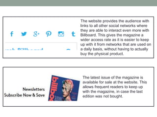 The website provides the audience with
links to all other social networks where
they are able to interact even more with
Billboard. This gives the magazine a
wider access rate as it is easier to keep
up with it from networks that are used on
a daily basis, without having to actually
buy the physical product.
The latest issue of the magazine is
available for sale at the website. This
allows frequent readers to keep up
with the magazine, in case the last
edition was not bought.
 