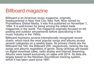 Billboard magazine
Billboard is an American music magazine, originally
headquartered in New York City, New York. Now owned by
Prometheus Global Media, it was first published on November 1,
1894. It is well-known for being among the oldest trade
magazines in the world. The magazine originally focused on bill
posting and outdoor amusements before specializing in the
music industry in the 1950s.
Billboard maintains several internationally recognized record
charts, which track the most popular songs and albums across
several categories on a weekly basis. Its primary charts are the
Billboard Hot 100, the Billboard 200, respectively, ranking the top
songs and albums regardless of genre. Song rankings are based
on digital download sales, radio airplay and internet streaming.
Albums were based exclusively on sales until 2014. Its data are
largely based on the Neielsen SoundScan tracking system,
which it has been used since 1991.
 