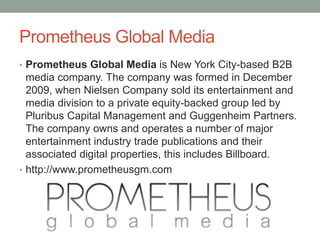 Prometheus Global Media
• Prometheus Global Media is New York City-based B2B
media company. The company was formed in December
2009, when Nielsen Company sold its entertainment and
media division to a private equity-backed group led by
Pluribus Capital Management and Guggenheim Partners.
The company owns and operates a number of major
entertainment industry trade publications and their
associated digital properties, this includes Billboard.
• http://www.prometheusgm.com
 