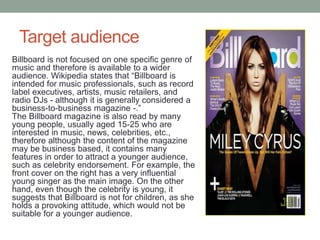 Target audience
Billboard is not focused on one specific genre of
music and therefore is available to a wider
audience. Wikipedia states that “Billboard is
intended for music professionals, such as record
label executives, artists, music retailers, and
radio DJs - although it is generally considered a
business-to-business magazine -.”
The Billboard magazine is also read by many
young people, usually aged 15-25 who are
interested in music, news, celebrities, etc.,
therefore although the content of the magazine
may be business based, it contains many
features in order to attract a younger audience,
such as celebrity endorsement. For example, the
front cover on the right has a very influential
young singer as the main image. On the other
hand, even though the celebrity is young, it
suggests that Billboard is not for children, as she
holds a provoking attitude, which would not be
suitable for a younger audience.
 