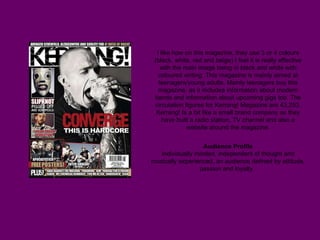 I like how on this magazine, they use 3 or 4 colours (black, white, red and beige) I feel it is really effective with the main image being in black and white with coloured writing. This magazine is mainly aimed at teenagers/young adults. Mainly teenagers buy this magazine, as it includes information about modern bands and information about upcoming gigs too. The circulation figures for Kerrang! Magazine are 43,253. Kerrang! Is a bit like a small brand company as they have built a radio station, TV channel and also a website around the magazine. Audience Profile Individually minded, independent of thought and musically experienced, an audience defined by attitude, passion and loyalty.   