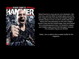Metal Hammer’s cover got me very interested. I like how they used the effect of broken glass around the main image but also how they had merged images of people’s faces in It too. It’s set in poster style and it seems from the expression on the main image’s person’s face and the overall image, they have aimed for a marvel/superhero look. It is aimed for rockers and metalers aged around late teenagers onwards. The circulation figures are 46,004 . Sadly, I am un-able to find a reader profile for this magazine.  