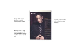 Image of the rapper
Eminem to attract
attention from his fans.
Contents justified to the
right to give the model
exposure.
Mise-en-scene is dark
overall as a symbol of
class, along with Eminem
sporting a dark suit and
tie.
 