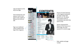 Logo of magazine at the
top of the page
Chart showing the most
popular music at that
point in time, relates to
Billboard Hot 100 and
200
Pictures of artists featured
in the magazine along with
the page number their
feature is on. This allows
fans of these artists to
immediately view what they
want to view
Section showing which
features of this issue are on
which page, the main
purpose of a contents page.
Date, website and page
number
Page uses traditional
colours related to the
logo of the magazine.
 