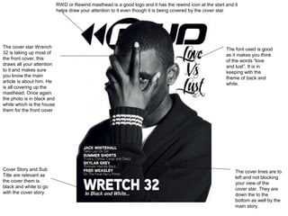 RWD or Rewind masthead is a good logo and it has the rewind icon at the start and it
                            helps draw your attention to it even though it is being covered by the cover star




The cover star Wrench                                                                                     The font used is good
32 is taking up most of                                                                                   as it makes you think
the front cover, this                                                                                     of the words “love
draws all your attention                                                                                  and lust”. It is in
to it and makes sure                                                                                      keeping with the
you know the main                                                                                         theme of back and
article is about him. He                                                                                  white.
is all covering up the
masthead. Once again
the photo is in black and
white which is the house
them for the front cover




Cover Story and Sub                                                                                           The cover lines are to
Title are relevant as                                                                                         left and not blocking
the cover them is                                                                                             your view of the
black and white to go                                                                                         cover star. They are
with the cover story.                                                                                         down the to the
                                                                                                              bottom as well by the
                                                                                                              main story.
 