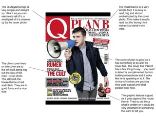 The Q Magazine logo is           The masthead is in a very
very simple and straight         simple font, it is easy to
up. I like it as you can         read, big and almost
see nearly all of it, a          unobstructed by the cover
small part of it is covered      photo. This make it east to
up by the cover photo.           read but the ‘boring’ font
                                 makes it a bland in my
                                 view.




                              The cover of plan is good as it
The other cover lines         has something to do with the
on the cover are to           cover line. The cover line ‘Plan B
the left side along way       has a few thing to say… you need
out the way of the            to listen’ is complimented by him
main cover photo.             holding microphone and it looks
The still stick the           like he is speaking in to it. The
house theme of red            choice of clothes are good as
and black. They are in        they quite casual and what
good fonts and a nice         people wear now.
size.
                                   The graphic feature is good
                                   as it goes against the house
                                   theme. They so do this a
                                   what is written on it could be
                                   very important or something
                                   the want to tell you.
 