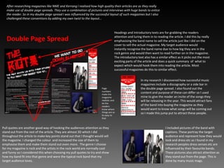 After researching magazines like NME and Kerrang I realised how high quality their articles are as they really make use of double page spreads. They use a combination of pictures and interviews with huge bands to entice the reader. So in my double page spread I was influenced by the successful layout of such magazines but I also challenged these conventions by adding my own twist to the layout…  Headings and introductory texts are for grabbing the readers attention and luring them in to reading the article. I did this by really emphasising the band name to sell the article just like I did on the cover to sell the actual magazine. My target audience would instantly recognise the band name due to how big they are in the rock genre and would then want to read further on in the magazine. The introductory text also has a similar effect as it picks out the most exciting parts of the article and does a quick summary  of  what to expect which would hook them into reading the article. Most successful magazines do this to similar effect.Double Page SpreadIn my research I discovered how successful music magazines include a discography or a side bar in the double page spread. I also found out the content and purpose of these can differ so I used mine to give the reader an incite of the songs they will be releasing in the year. This would attract fans of the band into buying the magazine as they would want to know what songs will be coming out so I made this jump put to attract these people.Page numbers make the magazine realistic and let the readers know where things are so its easy to findPull quotes are another good way of hooking the audiences attention as they stand out from the rest of the article. They are almost 3D which I did throughout the article to make key points stand out that I thought would sell the magazine. I changed the colour  and increased the size of them to emphasise them and make them stand out even more.  The genre I choose for my magazine is rock and the artists in the rock world are normally cool and funny so I considered this when choosing my pull quotes to try and show how my band fit into that genre and were the typical rock band that my target audience loves.I included pictures of the band with captions. These portray the target audience and represent how they would look and dress etc as I found in my research peoples dress senses etc are influenced by their favourite bands. These pictures also attract attention as they stand out from the page. This is done by many music mags.