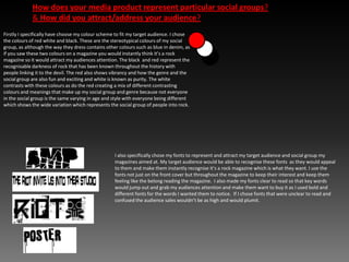 How does your media product represent particular social groups?& How did you attract/address your audience? Firstly I specifically have choose my colour scheme to fit my target audience. I chose the colours of red white and black. These are the stereotypical colours of my social group, as although the way they dress contains other colours such as blue in denim, as if you saw these two colours on a magazine you would instantly think it’s a rock magazine so it would attract my audiences attention. The black  and red represent the recognisable darkness of rock that has been known throughout the history with people linking it to the devil. The red also shows vibrancy and how the genre and the social group are also fun and exciting and white is known as purity. The white contrasts with these colours as do the red creating a mix of different contrasting colours and meanings that make up my social group and genre because not everyone in the social group is the same varying in age and style with everyone being different which shows the wide variation which represents the social group of people into rock.I also specifically chose my fonts to represent and attract my target audience and social group my magazines aimed at. My target audience would be able to recognise these fonts  as they would appeal to them and make them instantly recognise it’s a rock magazine which is what they want. I use the fonts not just on the front cover but throughout the magazine to keep their interest and keep them feeling like the belong reading the magazine.  I also made my fonts clear to read so that key words would jump out and grab my audiences attention and make them want to buy it as I used bold and different fonts for the words I wanted them to notice.  If I chose fonts that were unclear to read and confused the audience sales wouldn’t be as high and would plumit.
