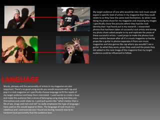 My target audience of one who would be into rock music would expect a specific look of artists in my magazine that they could relate to as they have the same look themselves. So when I was doing my photo shoot for my magazine and choosing my images I specifically chose the pictures where they had the rock identity that I had found out in my research. I researched photos that had been taken of successful rock artists and during my photo shoot asked people to try and replicate the poses of these successful artists. I used props to make the photos look more realistic because after all it’s a music magazine so having props like a guitar in photos separates it from non music magazines and also genres like rap where you wouldn’t see a guitar. So what they wore, props they used and the poses they did added to the rock image of the magazine that my target audience could be influenced to follow.LANGUAGEWords, phrases and the personality of artists in my magazine are also important. There’s no good using words you would associate with rap and pop in a rock magazine so I specifically choose language to fit the needs of my target audience and keep them interested.  I used words to create a buzz and make the audience feel a sense of belonging using slang that they use themselves and could relate to. I used pull quotes like “what's better than a life of sex, drugs and rock and roll” to really emphasise the type of language I have used as this would appeal to them. The language of rock music is a rebellious and  controversial one I found out during research due to its hardcore loud personality that the audience love.