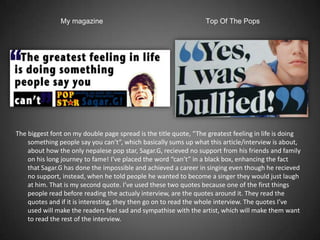 My magazine                                        Top Of The Pops




The biggest font on my double page spread is the title quote, “The greatest feeling in life is doing
    something people say you can’t”, which basically sums up what this article/interview is about,
    about how the only nepalese pop star, Sagar.G, recieved no support from his friends and family
    on his long journey to fame! I’ve placed the word “can’t” in a black box, enhancing the fact
    that Sagar.G has done the impossible and achieved a career in singing even though he recieved
    no support, instead, when he told people he wanted to become a singer they would just laugh
    at him. That is my second quote. I’ve used these two quotes because one of the first things
    people read before reading the actualy interview, are the quotes around it. They read the
    quotes and if it is interesting, they then go on to read the whole interview. The quotes I’ve
    used will make the readers feel sad and sympathise with the artist, which will make them want
    to read the rest of the interview.
 