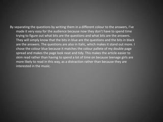 By separating the questions by writing them in a different colour to the answers, I’ve
    made it very easy for the audience because now they don’t have to spend time
    trying to figure out what bits are the questions and what bits are the answers.
    They will simply know that the bits in blue are the questions and the bits in black
    are the answers. The questions are also in Italic, which makes it stand out more. I
    chose the colour blue because it matches the colour pallete of my double page
    spread and makes the page look neat and tidy. This makes the article easier to
    skim read rather than having to spend a lot of time on because teenage girls are
    more likely to read in this way, as a distraction rather than because they are
    interested in the music.
 