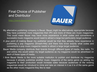 Final Choice of Publisher
     and Distributor
     http://www.bauermedia.co.uk



My alternative publishing company is Bauer. Bauer might be alternatively appropriate because
    they have published more magazines then IPC and more of these are music magazines.
    This could mean Bauer may have more experience in what codes and conventions a
    successful music magazine would need to attract a large but particularly target audience
A plus point of making Bauer my publisher would be that they already have experience in
    publishing a pop magazine (Smash-Hits) and there fore know exactly what codes and
    conventions a pop music magazine needs to attract a large target audience
Bauer Media company distribute their brands through different types of media, like radio, TV
    and online; this would widen my target audience as my magazine would be advertised on
    each of these types of media.
I think Bauer Media is the more suitable institution to publish and distribute my magazine
    because it already publishes another music magazine of the same genre so adding my
    magazine to their production would increase sales because audiences of the existing
    magazines would be introducd to mine and take an interest in it as it is of the same genre
    as the other music magazine they like to read
 
