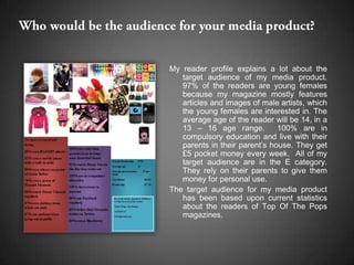 My reader profile explains a lot about the
   target audience of my media product.
   97% of the readers are young females
   because my magazine mostly features
   articles and images of male artists, which
   the young females are interested in. The
   average age of the reader will be 14, in a
   13 – 16 age range.          100% are in
   compulsory education and live with their
   parents in their parent’s house. They get
   £5 pocket money every week. All of my
   target audience are in the E category.
   They rely on their parents to give them
   money for personal use.
The target audience for my media product
   has been based upon current statistics
   about the readers of Top Of The Pops
   magazines.
 