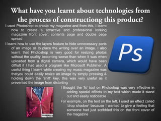 I used Photoshop to create my magazine and from this, I learnt
     how to create a attractive and professional looking
     magazine front cover, contents page and double page
     spread
I learnt how to use the layers feature to hide unnecessary parts
     of an image or to place the writing over an image. I also
     learnt that Photoshop is very good for resizing photos
     without the quality becoming worse than when it was when
     uploaded from a digital camera, which would have been
     diffiult if I had used a program like Microsoft Publisher. A
     useful thing I learnt while creating my music magazine was
     thatyou could easily resize an image by simply pressing &
     holding down the ‘shift’ key, this was very useful as it
     prevented the image from distorting
                                      I thought the ‘fx’ tool on Photoshop was very effective in
                                          adding special effects to my text which made it stand
                                          out and easily noticeable
                                      For example, on the text on the left, I used an effect called
                                          ‘drop shadow’ because I wanted to give a feeling that
                                          someone had just scribbled this on the front cover of
                                          the magazine
 