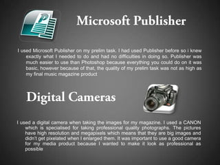 I used Microsoft Publisher on my prelim task. I had used Publisher before so i knew
    exactly what I needed to do and had no difficulties in doing so. Publisher was
    much easier to use than Photoshop because everything you could do on it was
    basic, however because of that, the quality of my prelim task was not as high as
    my final music magazine product




I used a digital camera when taking the images for my magazine. I used a CANON
    which is specialised for taking professional quality photographs. The pictures
    have high resolution and megapixels which means that they are big images and
    didn’t get pixelated when I enlarged them. It was important to use a good camera
    for my media product because I wanted to make it look as professional as
    possible
 