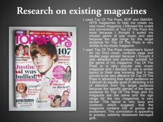 I used Top Of The Pops, BOP and SMASH-
    HITS magazines to help me create my
    new music magazine. I followed the codes
    and conventions of Top Of The Pops the
    most because I thought it suited my
    chosen genre of pop music and also
    because the age range for the target
    audience for Top Of The Pops is very
    similar to my music magazine
I used Top Of The Pops magazines’s layout
    for my front cover, contents page and
    double page spread because I thought it
    was attractive and perfectly suitable for
    the genre of my magazine. Top Of The
    Pops is a very popular pop music
    magazine and I decided to use a similar
    layout to thieir one knowing that it has
    proved to be very effective for Top Of The
    Pops in attracting their target audience so
    it should do equally good in attracting a lot
    of attention from my target audience
    because the specific gender of the target
    audience for Top Of The Pops and my
    magazine are the same and the age
    range for the two magazines is very
    similar The layout is very busy and
    cluttered, which suggests that the
    magazine contains lots of gossip and
    excitement. This connotation is appealing
    to gossipy, celebrity obssessed teenaged
    girls.
 