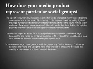 The type of consumers my magazine is aimed at will be interested mainly in good looking
   male pop artists, so because of this, on my contents page, I decided to highlight all
   the page numbers and articles which featured male artists so the young female target
   audience of my music magazine would’nt have to waste their time flicking through the
   pages to find these articles and images which feature male artists.

I decided not to put an advert for a subscription on my front cover or contents page
    because the age range for my target audience is 13 – 16 and they won’t be on a long
    term income as they will still be in compulsory education.

In my contents page I used genre specific language, e.g. “Inside the mag...”. My target
    audience are young and using the word ‘mag’ instead of ‘magazine’ because it is
    used by young people and it also makes it look cool.
 