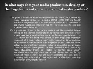 The genre of music for my music magazine is pop music, so to create my
   music magazine front cover, I looked at SMASH-HITS, BOP and Top Of
   The Pops magazines which showed me the codes and conventions of
   pop music magazines. However Top Of The Pops was the one that
   appealed to me the most
For my masthead I used a font which made it look like a childish bubble
   writing, as this seemed appropriate for a pop magazine because it would
   appeal more to my target audience of young females aged between          –
      . I made my masthead look similar to BOP magazines masthead
   because I felt it would help me reach out to more of my target audience
   as it seemed to have done for BOP magazine. At first I used the colour
   yellow for my masthead because yellow is associated as an iconic
   colour for the pop music genre, but then I realised it didn’t match my
   house style/colour theme so I opted for another colour usually
   associated with the pop music genre: pink. Using the pink for my
   masthead made it stand out and easily noticeable and also, pink is
   commonly said to be a girly colour so this will be effective in attracting
   the attention of my target audience
 
