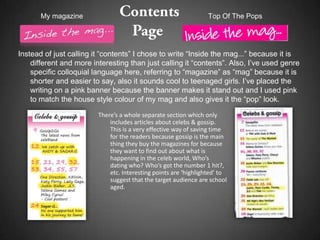 My magazine                                                Top Of The Pops




Instead of just calling it “contents” I chose to write “Inside the mag...” because it is
    different and more interesting than just calling it “contents”. Also, I’ve used genre
    specific colloquial language here, referring to “magazine” as “mag” because it is
    shorter and easier to say, also it sounds cool to teenaged girls. I’ve placed the
    writing on a pink banner because the banner makes it stand out and I used pink
    to match the house style colour of my mag and also gives it the “pop” look.

                         There’s a whole separate section which only
                             includes articles about celebs & gossip.
                             This is a very effective way of saving time
                             for the readers because gossip is the main
                             thing they buy the magazines for because
                             they want to find out about what is
                             happening in the celeb world, Who’s
                             dating who? Who’s got the number 1 hit?,
                             etc. Interesting points are ‘highlighted’ to
                             suggest that the target audience are school
                             aged.
 