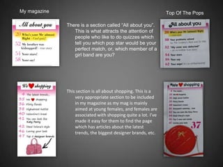 My magazine                                                    Top Of The Pops

              There is a section called “All about you”.
                 This is what attracts the attention of
                 people who like to do quizzes which
                 tell you which pop star would be your
                 perfect match, or, which member of a
                 girl band are you?




              This section is all about shopping. This is a
                  very appropriate section to be included
                  in my magazine as my mag is mainly
                  aimed at young females, and females are
                  associated with shopping quite a lot. I’ve
                  made it easy for them to find the page
                  which has articles about the latest
                  trends, the biggest designer brands, etc.
 