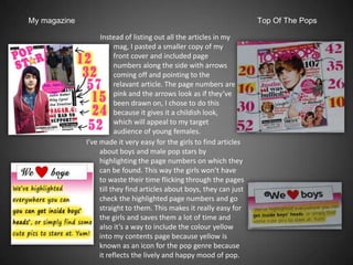 My magazine                                                            Top Of The Pops

                   Instead of listing out all the articles in my
                         mag, I pasted a smaller copy of my
                         front cover and included page
                         numbers along the side with arrows
                         coming off and pointing to the
                         relavant article. The page numbers are
                         pink and the arrows look as if they’ve
                         been drawn on, I chose to do this
                         because it gives it a childish look,
                         which will appeal to my target
                         audience of young females.
              I’ve made it very easy for the girls to find articles
                   about boys and male pop stars by
                   highlighting the page numbers on which they
                   can be found. This way the girls won’t have
                   to waste their time flicking through the pages
                   till they find articles about boys, they can just
                   check the highlighted page numbers and go
                   straight to them. This makes it really easy for
                   the girls and saves them a lot of time and
                   also it’s a way to include the colour yellow
                   into my contents page because yellow is
                   known as an icon for the pop genre because
                   it reflects the lively and happy mood of pop.
 