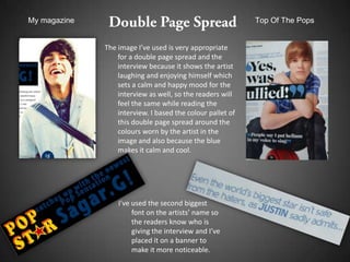 My magazine                                                 Top Of The Pops


              The image I’ve used is very appropriate
                  for a double page spread and the
                  interview because it shows the artist
                  laughing and enjoying himself which
                  sets a calm and happy mood for the
                  interview as well, so the readers will
                  feel the same while reading the
                  interview. I based the colour pallet of
                  this double page spread around the
                  colours worn by the artist in the
                  image and also because the blue
                  makes it calm and cool.




                  I’ve used the second biggest
                       font on the artists’ name so
                       the readers know who is
                       giving the interview and I’ve
                       placed it on a banner to
                       make it more noticeable.
 
